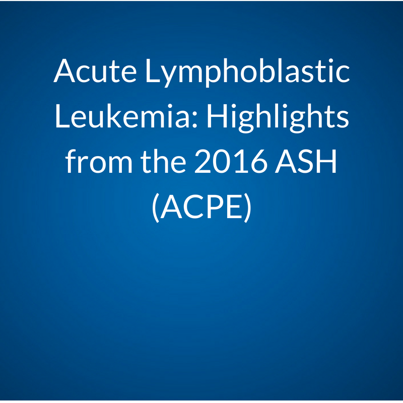 Acute Lymphoblastic Leukemia (ALL): Highlights from the 2016 American Society of Hematology (ASH 2016): Take-Aways, Emerging Practice Changes, and Barriers to their Implementation (ACPE)